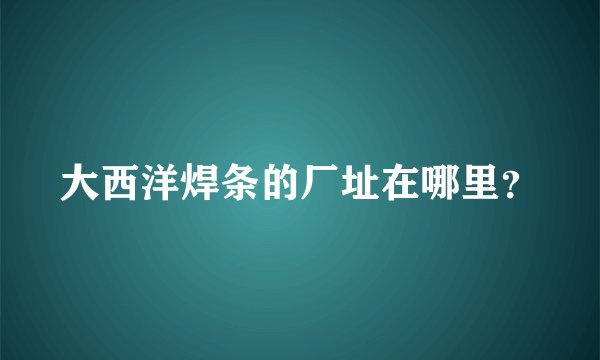大西洋焊条的厂址在哪里？