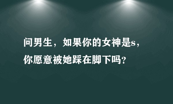 问男生，如果你的女神是s，你愿意被她踩在脚下吗？