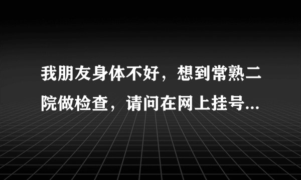 我朋友身体不好，想到常熟二院做检查，请问在网上挂号怎么弄？