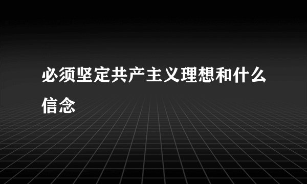 必须坚定共产主义理想和什么信念