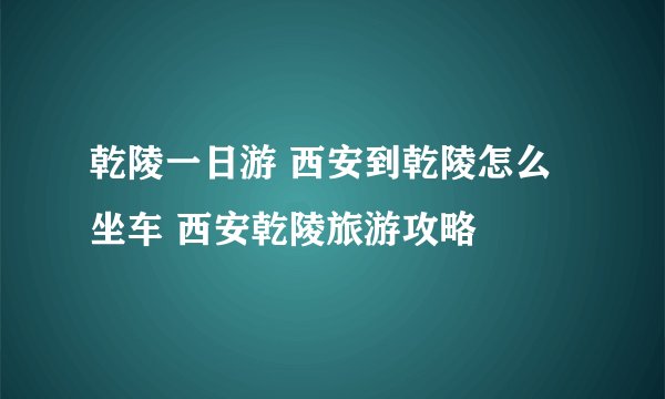 乾陵一日游 西安到乾陵怎么坐车 西安乾陵旅游攻略