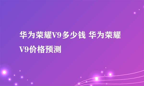 华为荣耀V9多少钱 华为荣耀V9价格预测