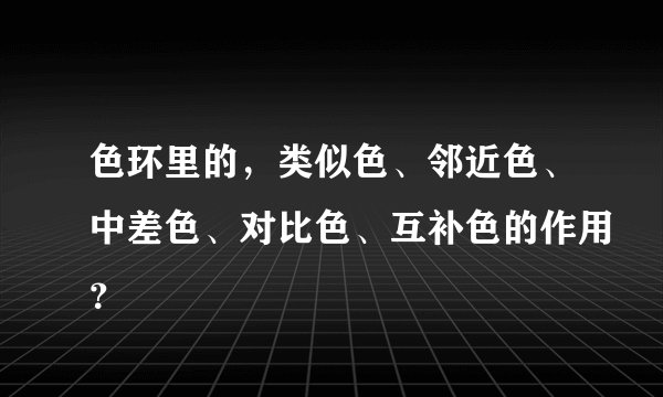 色环里的，类似色、邻近色、中差色、对比色、互补色的作用？