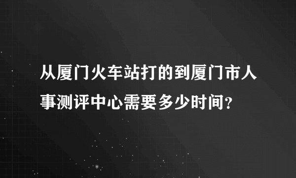 从厦门火车站打的到厦门市人事测评中心需要多少时间？