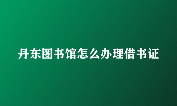 丹东图书馆怎么办理借书证
