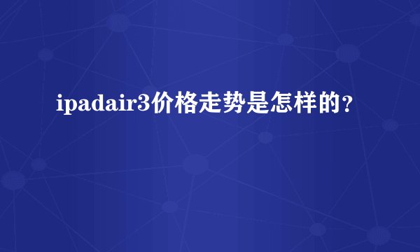 ipadair3价格走势是怎样的？