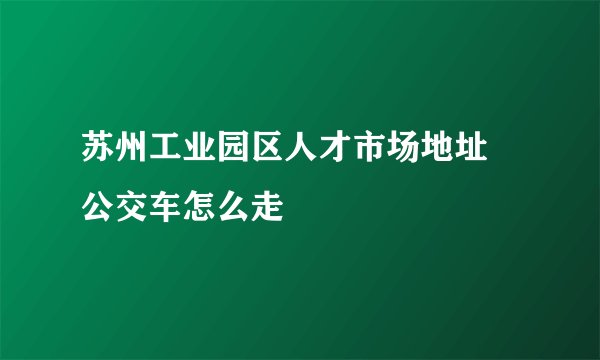 苏州工业园区人才市场地址 公交车怎么走