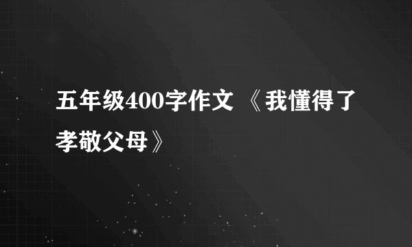 五年级400字作文 《我懂得了孝敬父母》