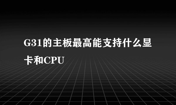 G31的主板最高能支持什么显卡和CPU