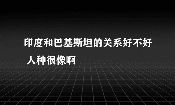 印度和巴基斯坦的关系好不好 人种很像啊