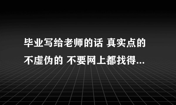 毕业写给老师的话 真实点的不虚伪的 不要网上都找得到的 什么像雨露滋润我们这样的话