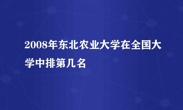 2008年东北农业大学在全国大学中排第几名