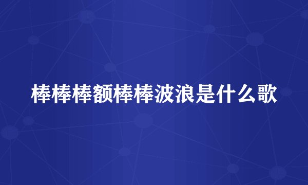棒棒棒额棒棒波浪是什么歌