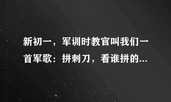 新初一，军训时教官叫我们一首军歌：拼刺刀，看谁拼的好，当兵保卫祖国练好这一招，上了战场和敌人来场血