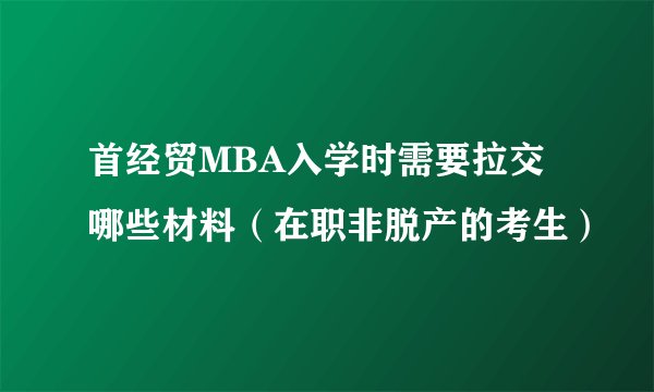 首经贸MBA入学时需要拉交哪些材料（在职非脱产的考生）