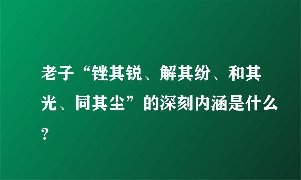 老子“锉其锐、解其纷、和其光、同其尘”的深刻内涵是什么？