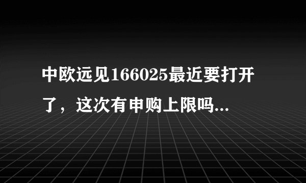 中欧远见166025最近要打开了，这次有申购上限吗？会不会比例配售