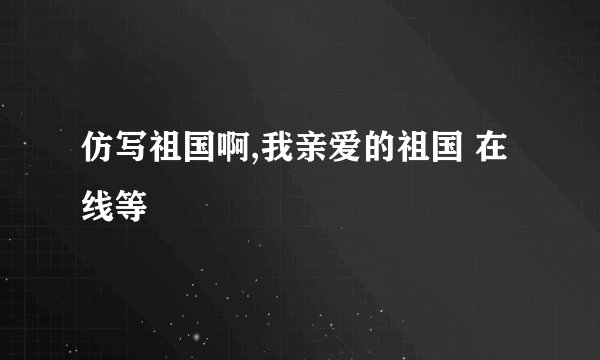 仿写祖国啊,我亲爱的祖国 在线等