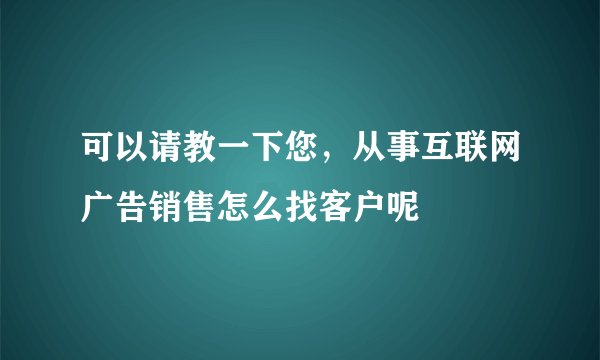 可以请教一下您，从事互联网广告销售怎么找客户呢