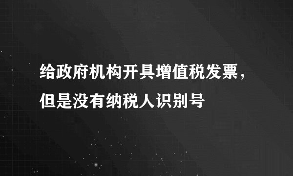 给政府机构开具增值税发票，但是没有纳税人识别号