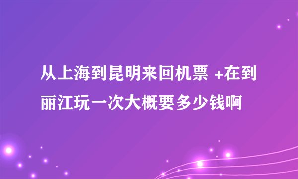 从上海到昆明来回机票 +在到丽江玩一次大概要多少钱啊
