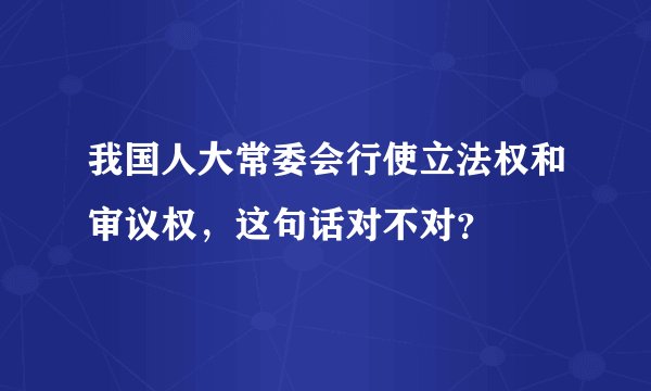 我国人大常委会行使立法权和审议权，这句话对不对？