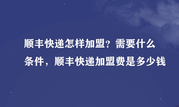顺丰快递怎样加盟？需要什么条件，顺丰快递加盟费是多少钱