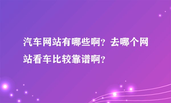 汽车网站有哪些啊？去哪个网站看车比较靠谱啊？