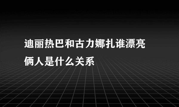 迪丽热巴和古力娜扎谁漂亮 俩人是什么关系