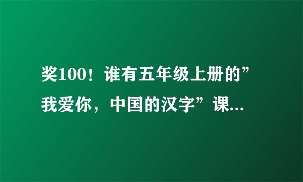 奖100！谁有五年级上册的”我爱你，中国的汉字”课文啊？要准确！