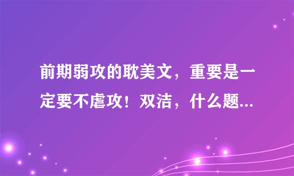 前期弱攻的耽美文，重要是一定要不虐攻！双洁，什么题材都行，文笔不能太差，最好附上简介