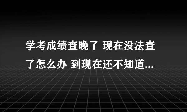 学考成绩查晚了 现在没法查了怎么办 到现在还不知道学考成绩呢
