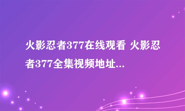 火影忍者377在线观看 火影忍者377全集视频地址 火影忍者377视频下载 动漫火影忍者377全集地址