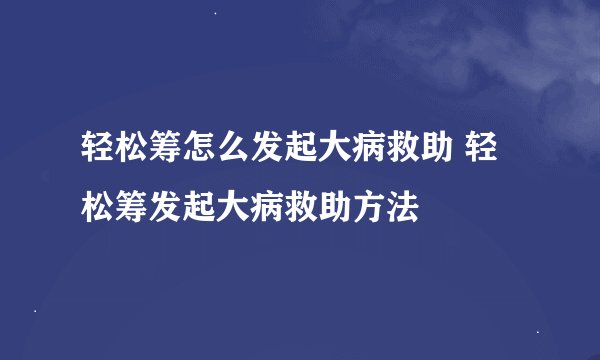 轻松筹怎么发起大病救助 轻松筹发起大病救助方法