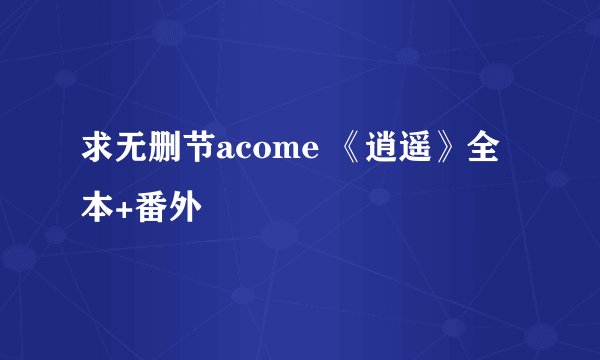 求无删节acome 《逍遥》全本+番外