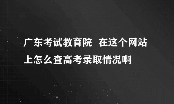 广东考试教育院  在这个网站上怎么查高考录取情况啊
