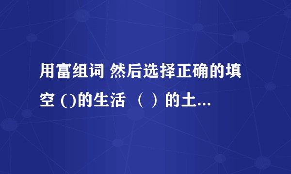 用富组词 然后选择正确的填空 ()的生活 （）的土地 速度啊！
