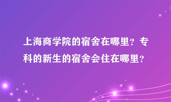 上海商学院的宿舍在哪里？专科的新生的宿舍会住在哪里？