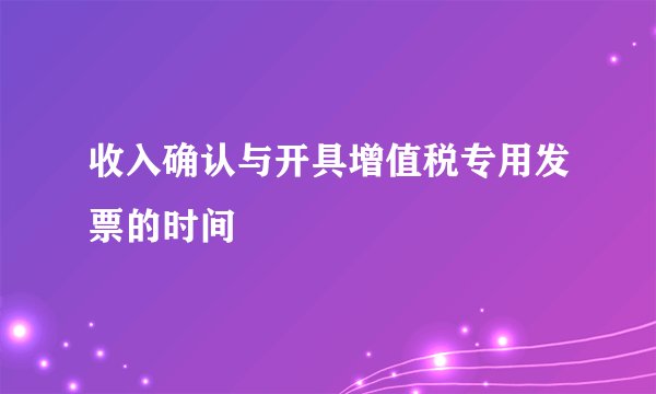 收入确认与开具增值税专用发票的时间