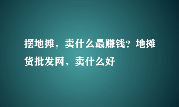 摆地摊，卖什么最赚钱？地摊货批发网，卖什么好