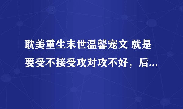 耽美重生末世温馨宠文 就是要受不接受攻对攻不好，后来才明白但是已经来不及了，重生后主动和攻在一起