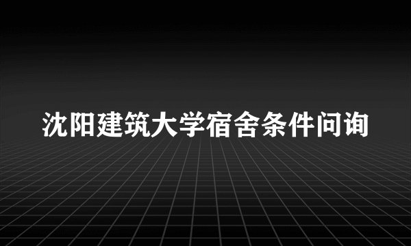 沈阳建筑大学宿舍条件问询