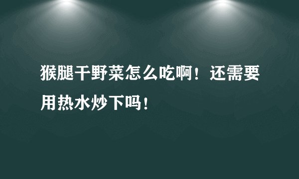 猴腿干野菜怎么吃啊！还需要用热水炒下吗！