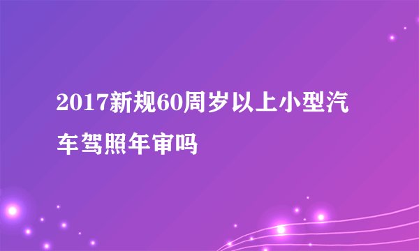 2017新规60周岁以上小型汽车驾照年审吗