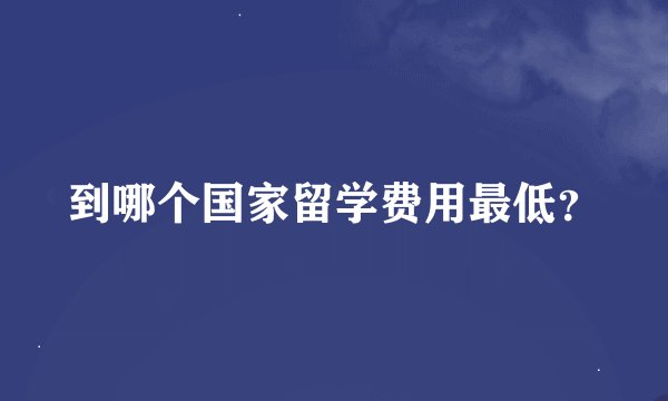 到哪个国家留学费用最低？