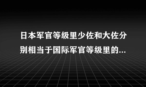 日本军官等级里少佐和大佐分别相当于国际军官等级里的什么级别？还有一个中队大概有多少人？