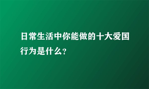 日常生活中你能做的十大爱国行为是什么？