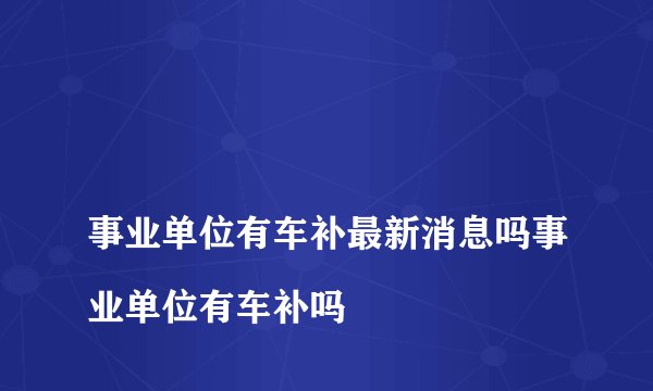 
事业单位有车补最新消息吗事业单位有车补吗

