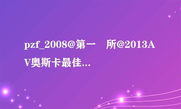 pzf_2008@第一會所@2013AV奥斯卡最佳演技.最佳剧本.最佳影片wasteland高清完整版下载地址有么？感激不尽