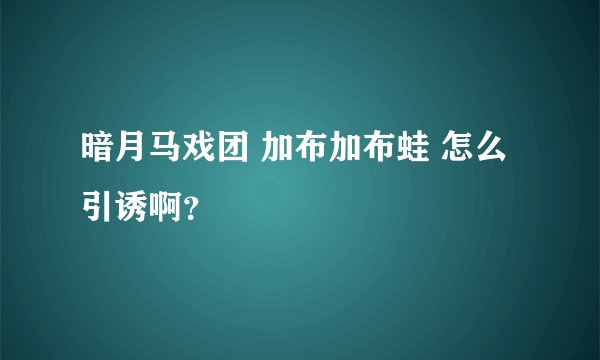 暗月马戏团 加布加布蛙 怎么引诱啊？